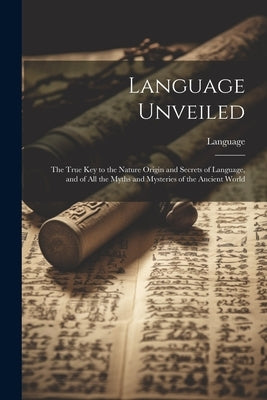 Language Unveiled: The True Key to the Nature Origin and Secrets of Language, and of All the Myths and Mysteries of the Ancient World by Language