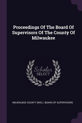 Proceedings Of The Board Of Supervisors Of The County Of Milwaukee by Milwaukee County (Wis ). Board of Superv