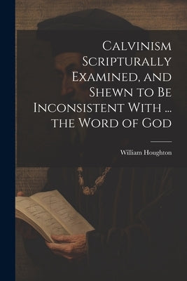 Calvinism Scripturally Examined, and Shewn to Be Inconsistent With ... the Word of God by Houghton, William