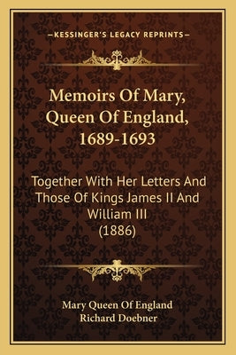 Memoirs Of Mary, Queen Of England, 1689-1693: Together With Her Letters And Those Of Kings James II And William III (1886) by Mary Queen of England