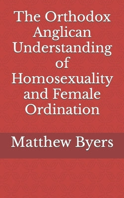 The Orthodox Anglican Understanding of Homosexuality and Female Ordination by Byers, Matthew Ryan