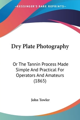 Dry Plate Photography: Or The Tannin Process Made Simple And Practical For Operators And Amateurs (1865) by Towler, John