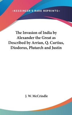 The Invasion of India by Alexander the Great as Described by Arrian, Q. Curtius, Diodorus, Plutarch and Justin by McCrindle, J. W.