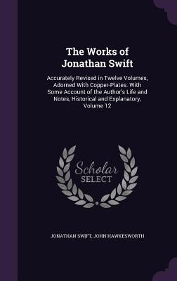 The Works of Jonathan Swift: Accurately Revised in Twelve Volumes, Adorned With Copper-Plates. With Some Account of the Author's Life and Notes, Hi by Swift, Jonathan