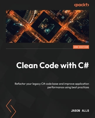 Clean Code with C# - Second Edition: Refactor your legacy C# code base and improve application performance using best practices by Alls, Jason