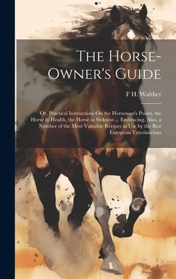 The Horse-Owner's Guide: Or, Practical Instructions On the Horseman's Points, the Horse in Health, the Horse in Sickness ... Embracing, Also, a by Walther, F. H.