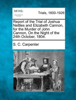 Report of the Trial of Joshua Nettles and Elizabeth Cannon, for the Murder of John Cannon, on the Night of the 24th October, 1804. by Carpenter, S. C.
