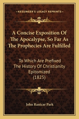 A Concise Exposition Of The Apocalypse, So Far As The Prophecies Are Fulfilled: To Which Are Prefixed The History Of Christianity Epitomized (1825) by Park, John Ranicar