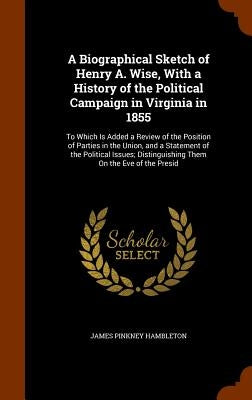 A Biographical Sketch of Henry A. Wise, With a History of the Political Campaign in Virginia in 1855: To Which Is Added a Review of the Position of Pa by Hambleton, James Pinkney