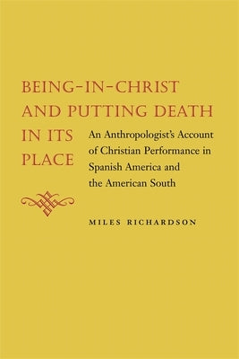 Being-In-Christ and Putting Death in Its Place: An Anthropologist's Account of Christian Performance in Spanish America and the American South by Richardson, Miles