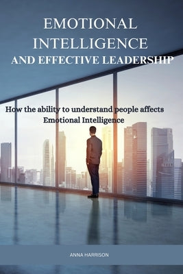 Emotional Intelligence and Effective Leadership: How the ability to understand people affects Emotional intelligence by Harrison, Anna