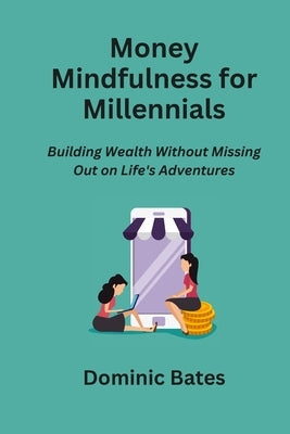 Money Mindfulness for Millennials: Building Wealth Without Missing Out on Life's Adventures by Bates, Dominic