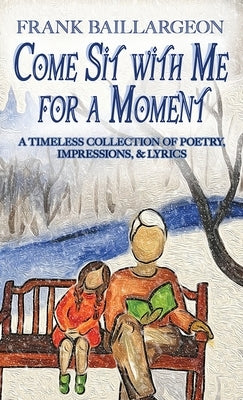 Come Sit with Me for a Moment: A Timeless Collection of Poetry, Impressions, & Lyrics by Baillargeon, Frank