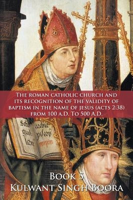 The Roman Catholic Church and Its Recognition of the Validity of Baptism in the Name of Jesus (Acts 2: 38) from 100 A.D. to 500 A.D. by Boora, Kulwant Singh