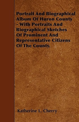 Portrait And Biographical Album Of Huron County - With Portraits And Biographical Sketches Of Prominent And Representative Citizens Of The County. by Cherry, Katherine L.