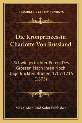 Die Kronprinzessin Charlotte Von Russland: Schwiegertochter Peters Des Grossen, Nach Ihren Noch Ungedruckten Briefen, 1707-1715 (1875) by Max Cohen Und Sohn Publisher