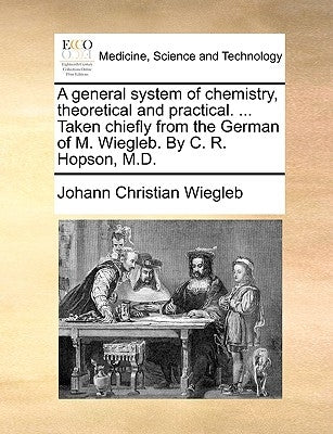 A general system of chemistry, theoretical and practical. ... Taken chiefly from the German of M. Wiegleb. By C. R. Hopson, M.D. by Wiegleb, Johann Christian