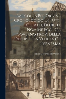 Raccolta Per Ordine Cronologico Di Tutti Gli Atti, Decreti, Nomine Ecc. Del Governo Prov. Della Repubblica Veneta (Di Venezia). by Provvisorio, Venice Governo