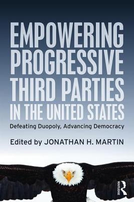 Empowering Progressive Third Parties in the United States: Defeating Duopoly, Advancing Democracy by Martin, Jonathan H.