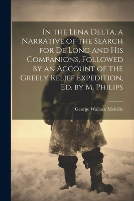 In the Lena Delta, a Narrative of the Search for De Long and His Companions, Followed by an Account of the Greely Relief Expedition, Ed. by M. Philips by Melville, George Wallace