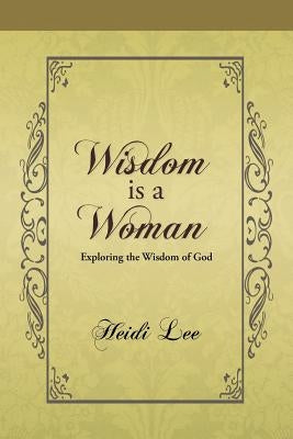 Wisdom Is a Woman: Exploring the Wisdom of God by Lee, Heidi
