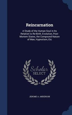 Reincarnation: A Study of the Human Soul in Its Relation to Re-Birth, Evolution, Post-Mortem States, the Compound Nature of Man, Hypnotism, Etc by Anderson, Jerome A.