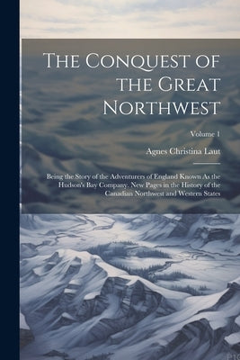 The Conquest of the Great Northwest: Being the Story of the Adventurers of England Known As the Hudson's Bay Company. New Pages in the History of the by Laut, Agnes Christina