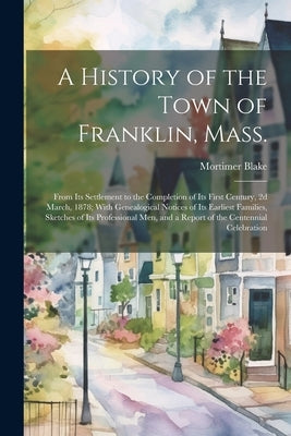 A History of the Town of Franklin, Mass.; From its Settlement to the Completion of its First Century, 2d March, 1878; With Genealogical Notices of its by Blake, Mortimer
