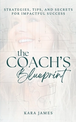 The Coach's Blueprint: Strategies, Tips, and Secrets for Impactful Success by James, Kara