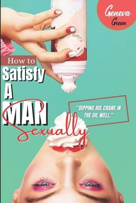 How To Satisfy A Man Sexually: A Guide On How To Please A Man Sexually; Tips On Giving Your Man Oral Sex; Great Sex Positions To Blow His Mind; Ways by Green, Geneva