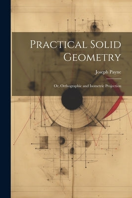Practical Solid Geometry; Or, Orthographic and Isometric Projection by Payne, Joseph