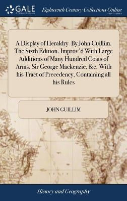 A Display of Heraldry. By John Guillim, The Sixth Edition. Improv'd With Large Additions of Many Hundred Coats of Arms, Sir George Mackenzie, &c. With by Guillim, John