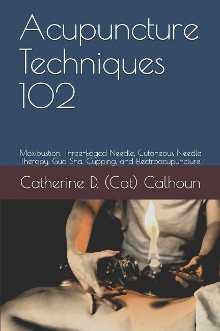 Acupuncture Techniques 102: Moxibustion, Three-Edged Needle, Cutaneous Needle Therapy, Gua Sha, Cupping, and Electroacupuncture by Calhoun L. Ac, Catherine D. (Cat)