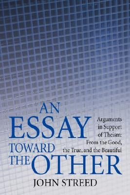 An Essay Toward the Other: Arguments in Support of Theism: From the Good, the True, and the Beautiful by Streed, John