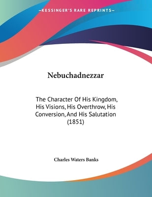 Nebuchadnezzar: The Character Of His Kingdom, His Visions, His Overthrow, His Conversion, And His Salutation (1851) by Banks, Charles Waters