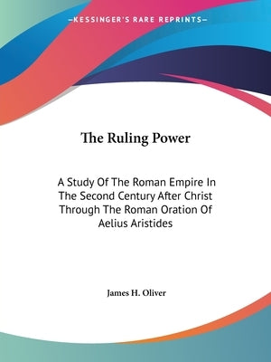 The Ruling Power: A Study Of The Roman Empire In The Second Century After Christ Through The Roman Oration Of Aelius Aristides by Oliver, James H.