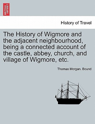 The History of Wigmore and the Adjacent Neighbourhood, Being a Connected Account of the Castle, Abbey, Church, and Village of Wigmore, Etc. by Bound, Thomas Morgan