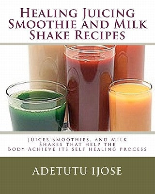 Healing Juicing, Smoothie and Milk Shake Recipes: Juices Smoothies, and Milk Shakes that help the by Ijose, Adetutu