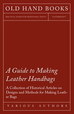 A Guide to Making Leather Handbags - A Collection of Historical Articles on Designs and Methods for Making Leather Bags by Various