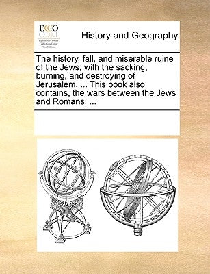 The History, Fall, and Miserable Ruine of the Jews; With the Sacking, Burning, and Destroying of Jerusalem, ... This Book Also Contains, the Wars Betw by Multiple Contributors