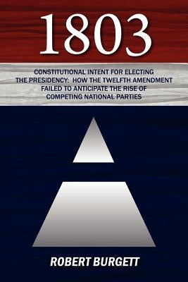 1803: Constitutional Intent for Electing the Presidency: How the Twelfth Amendment Failed to Anticipate the Rise of Competin by Burgett, Robert