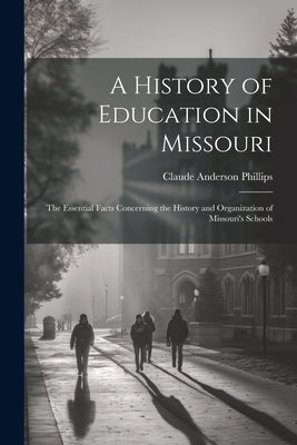 A History of Education in Missouri: The Essential Facts Concerning the History and Organization of Missouri's Schools by Phillips, Claude Anderson