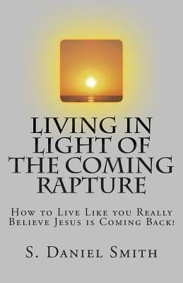 Living in Light of the Coming Rapture: How to Live Like you Really Believe Jesus is Coming Back! by Smith, S. Daniel