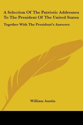 A Selection Of The Patriotic Addresses To The President Of The United States: Together With The President's Answers by Austin, William