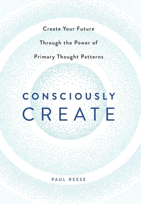 Consciously Create: Create Your Future Through the Power of Primary Thought Patterns by Reese, Paul