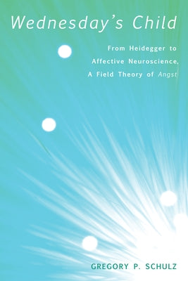 Wednesday's Child: From Heidegger to Affective Neuroscience, a Field Theory of Angst by Schulz, Gregory P.
