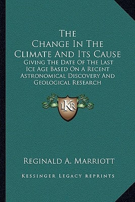 The Change In The Climate And Its Cause: Giving The Date Of The Last Ice Age Based On A Recent Astronomical Discovery And Geological Research by Marriott, Reginald A.