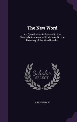The New Word: An Open Letter Addressed to the Swedish Academy in Stockholm On the Meaning of the Word Idealist by Upward, Allen