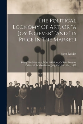 The Political Economy Of Art, Or "a Joy Forever" (and Its Price In The Market): Being The Substance, With Additions, Of Two Lectures Delivered At Manc by Ruskin, John