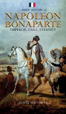 A Brief History of Napoleon Bonaparte - Emperor, Exile, Eternity by Matthews, Scott